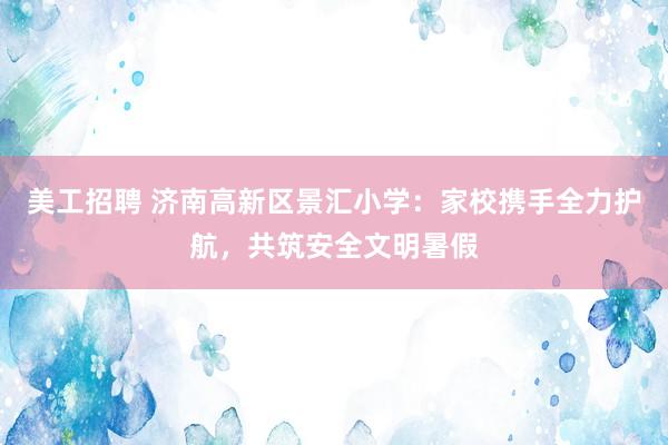 美工招聘 济南高新区景汇小学：家校携手全力护航，共筑安全文明暑假