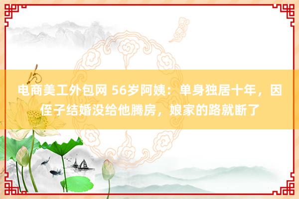 电商美工外包网 56岁阿姨：单身独居十年，因侄子结婚没给他腾房，娘家的路就断了