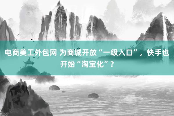 电商美工外包网 为商城开放“一级入口”，快手也开始“淘宝化”？