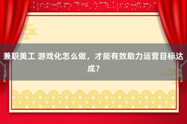 兼职美工 游戏化怎么做，才能有效助力运营目标达成？