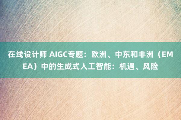 在线设计师 AIGC专题：欧洲、中东和非洲（EMEA）中的生成式人工智能：机遇、风险