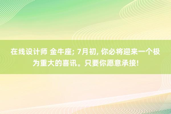 在线设计师 金牛座; 7月初, 你必将迎来一个极为重大的喜讯。只要你愿意承接!