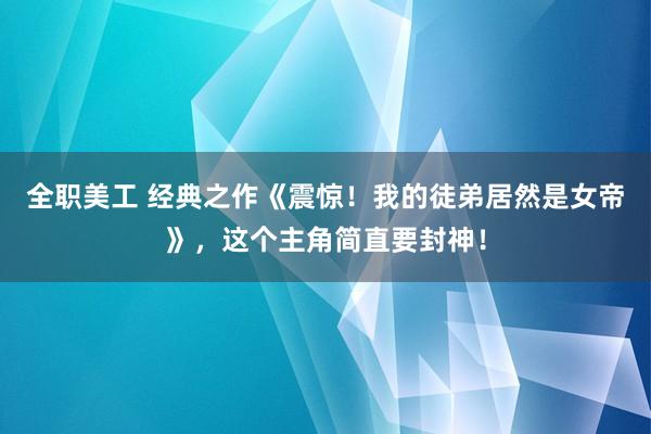 全职美工 经典之作《震惊！我的徒弟居然是女帝》，这个主角简直要封神！