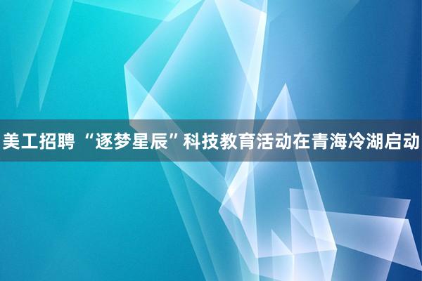 美工招聘 “逐梦星辰”科技教育活动在青海冷湖启动