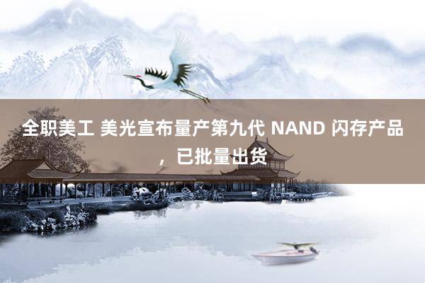 全职美工 美光宣布量产第九代 NAND 闪存产品，已批量出货