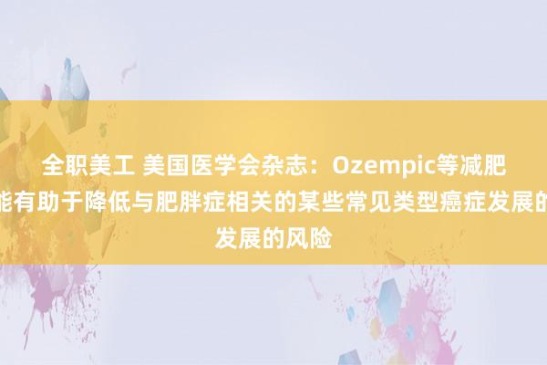 全职美工 美国医学会杂志：Ozempic等减肥药可能有助于降低与肥胖症相关的某些常见类型癌症发展的风险