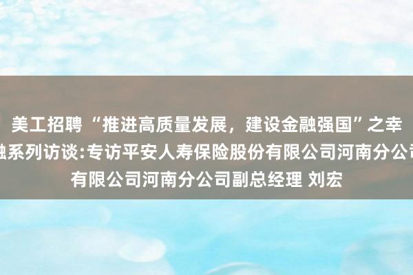 美工招聘 “推进高质量发展，建设金融强国”之幸福养老 豫见金融系列访谈:专访平安人寿保险股份有限公司河南分公司副总经理 刘宏