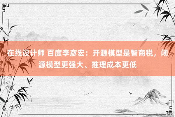 在线设计师 百度李彦宏：开源模型是智商税，闭源模型更强大、推理成本更低