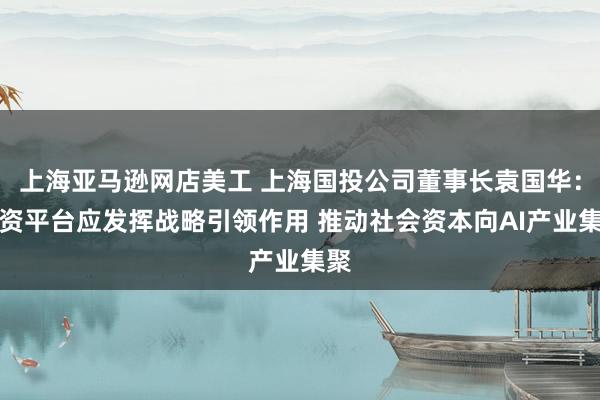 上海亚马逊网店美工 上海国投公司董事长袁国华：国资平台应发挥战略引领作用 推动社会资本向AI产业集聚