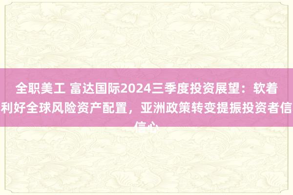 全职美工 富达国际2024三季度投资展望：软着陆利好全球风险资产配置，亚洲政策转变提振投资者信心