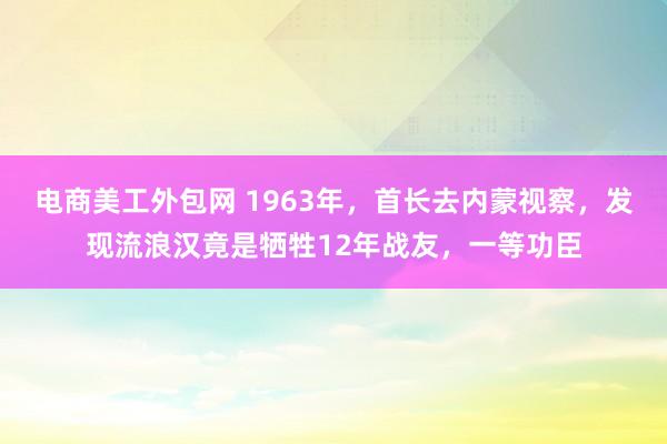 电商美工外包网 1963年，首长去内蒙视察，发现流浪汉竟是牺牲12年战友，一等功臣