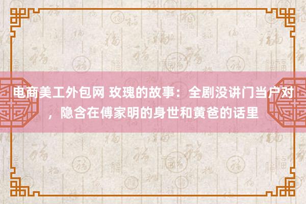 电商美工外包网 玫瑰的故事：全剧没讲门当户对，隐含在傅家明的身世和黄爸的话里