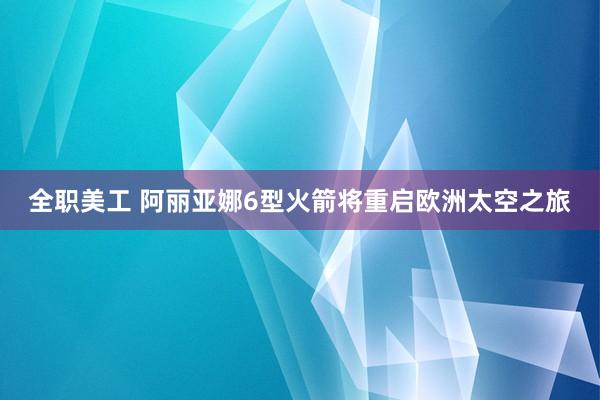 全职美工 阿丽亚娜6型火箭将重启欧洲太空之旅