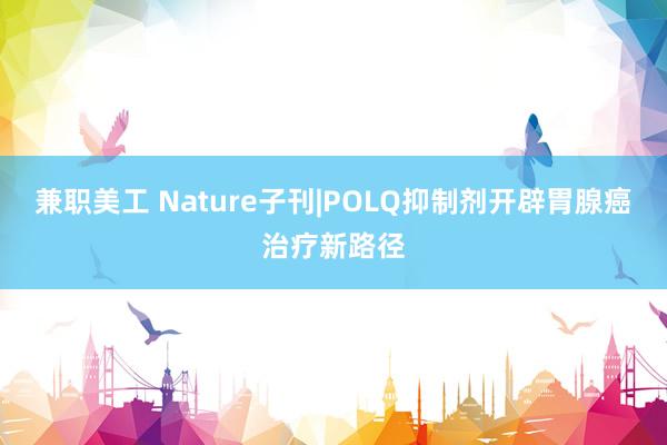 兼职美工 Nature子刊|POLQ抑制剂开辟胃腺癌治疗新路径