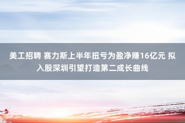 美工招聘 赛力斯上半年扭亏为盈净赚16亿元 拟入股深圳引望打造第二成长曲线