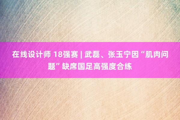 在线设计师 18强赛 | 武磊、张玉宁因“肌肉问题”缺席国足高强度合练