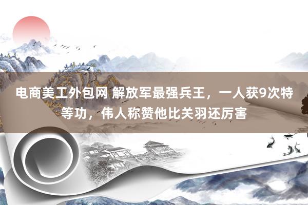 电商美工外包网 解放军最强兵王，一人获9次特等功，伟人称赞他比关羽还厉害