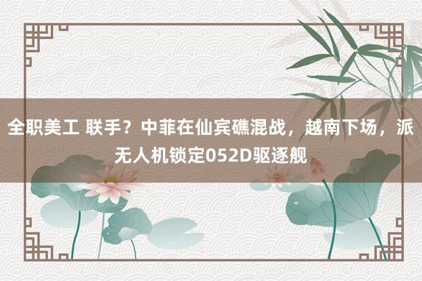 全职美工 联手？中菲在仙宾礁混战，越南下场，派无人机锁定052D驱逐舰