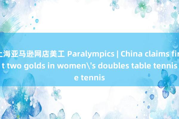 上海亚马逊网店美工 Paralympics | China claims first two golds in women's doubles table tennis