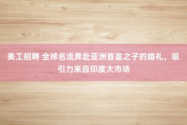 美工招聘 全球名流奔赴亚洲首富之子的婚礼，吸引力来自印度大市场