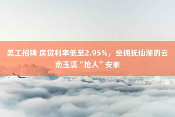 美工招聘 房贷利率低至2.95%，坐拥抚仙湖的云南玉溪“抢人”安家