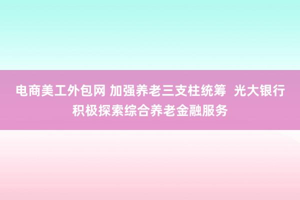 电商美工外包网 加强养老三支柱统筹  光大银行积极探索综合养老金融服务