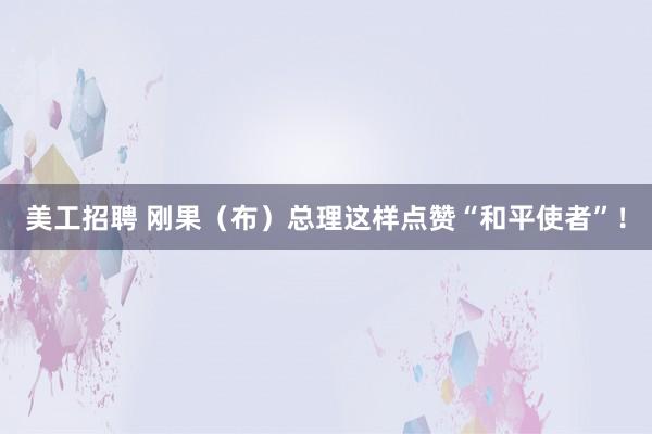 美工招聘 刚果（布）总理这样点赞“和平使者”！