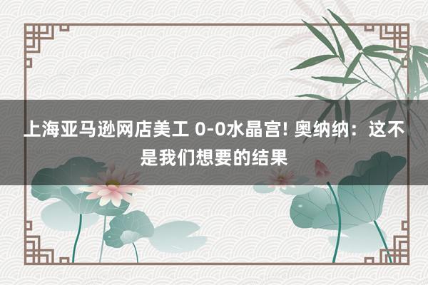 上海亚马逊网店美工 0-0水晶宫! 奥纳纳：这不是我们想要的结果