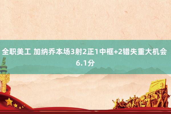 全职美工 加纳乔本场3射2正1中框+2错失重大机会 6.1分