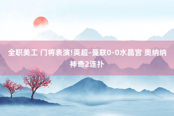 全职美工 门将表演!英超-曼联0-0水晶宫 奥纳纳神奇2连扑