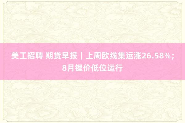 美工招聘 期货早报｜上周欧线集运涨26.58%；8月锂价低位运行