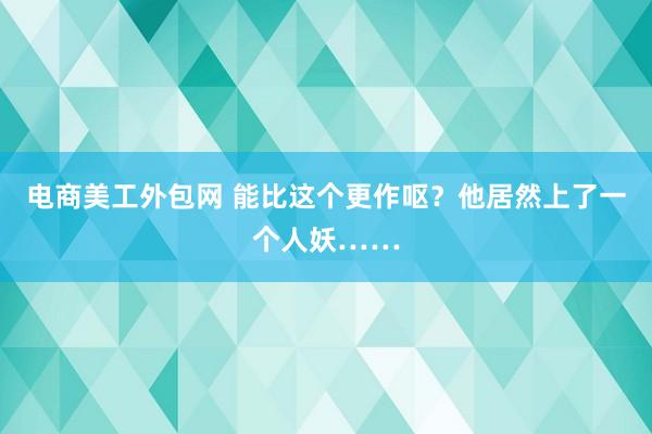 电商美工外包网 能比这个更作呕？他居然上了一个人妖……