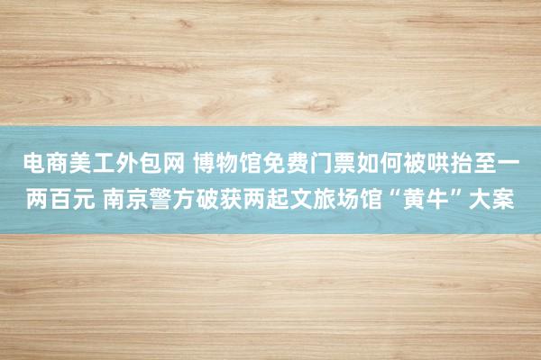 电商美工外包网 博物馆免费门票如何被哄抬至一两百元 南京警方破获两起文旅场馆“黄牛”大案